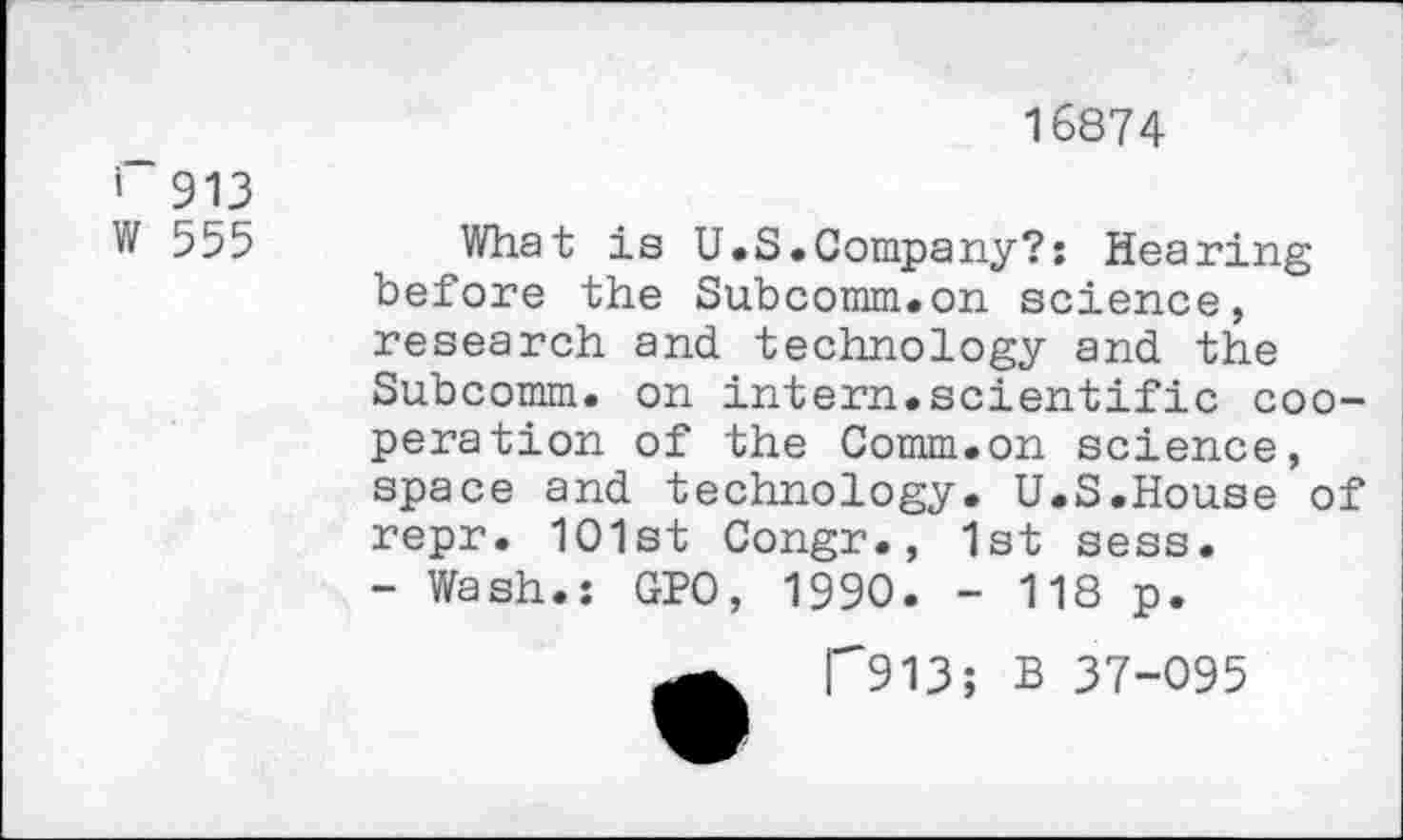 ﻿16874
' 913
W 555
What is U.S.Company?; Hearing before the Subcomm.on science, research and technology and the Subcomm, on intern.scientific cooperation of the Comm.on science, space and technology. U.S.House of repr. 1O1st Congr., 1st sess.
- Wash.: GPO, 1990. - 118 p.
F913; B 37-095